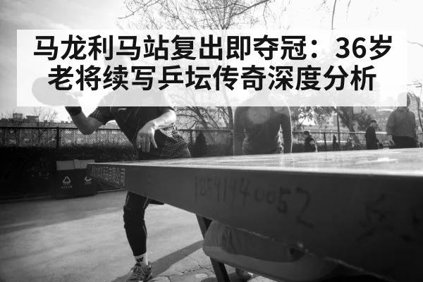 马龙利马站复出即夺冠:36岁老将续写乒坛传奇深度分析