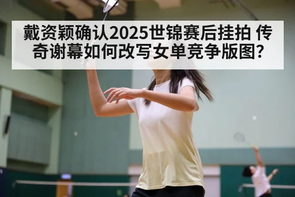 戴资颖确认2025世锦赛后挂拍 传奇谢幕如何改写女单竞争版图?