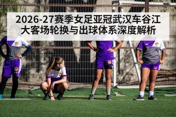 2026-27赛季女足亚冠武汉车谷江大客场轮换与出球体系深度解析
